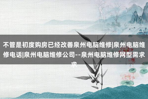 不管是初度购房已经改善泉州电脑维修|泉州电脑维修电话|泉州电脑维修公司--泉州电脑维修网型需求